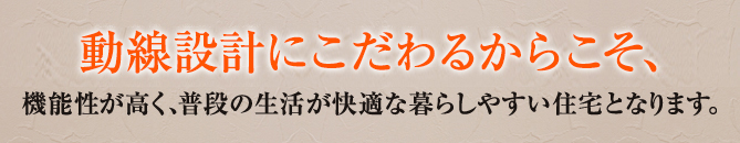 動線設計にこだわるからこそ、機能性が高く、普段の生活が快適な暮らしやすい住宅となります。