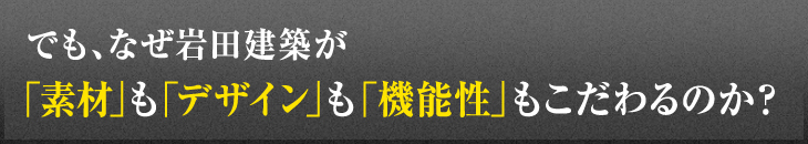 でも、なぜ岩田建築が「素材」も「デザイン」も「機能性」もこだわるのか？