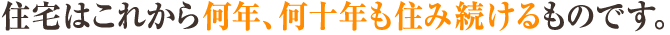 住宅はこれから何年、何十年も住み続けるものです。