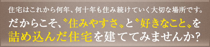 住宅はこれから何年、何十年も済み続けていく大切な場所です。だからこそ、住みやすさと好きなことを詰め込んだ住宅を建ててみませんか？