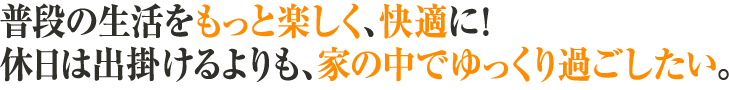 普段の生活をもっと楽しく、快適に！