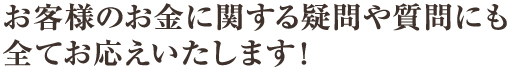 お客様のお金に関する疑問や質問にも全てお応えいたします！