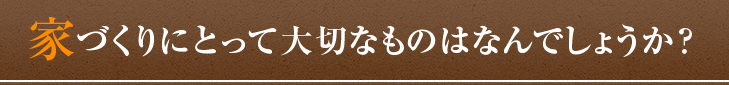 家づくりにとって大切なものはなんでしょうか？