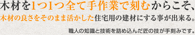 木材を1つ1つ手作業で刻むからこそ、木材の良さをそのまま活かした住宅用の建材にする事が出来る。