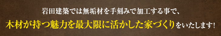 岩田建築では無垢材を手刻みで加工をする事で、木材が持つ魅力を最大限に活かした家づくりをいたします！