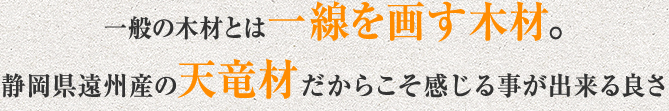 一般の木材とは一線を画す木材。静岡県遠州産の天竜材だからこそ感じる事が出来る良さ