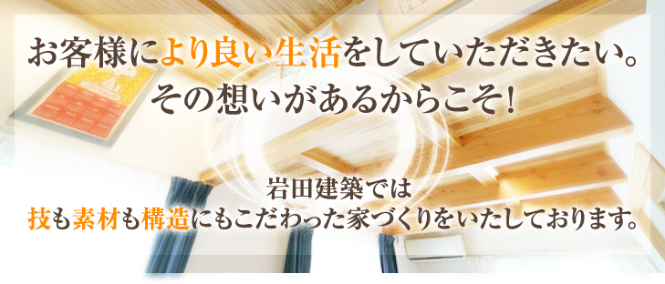 お客様により良い生活をしていただきたい。その想いがあるからこそ！岩田建築では技も素材も構造にもこだわった家づくりをいたしております。