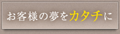 お客様の夢をカタチに