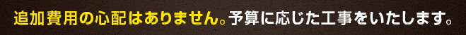 追加費用の心配はありません。予算に応じた工事をいたします。