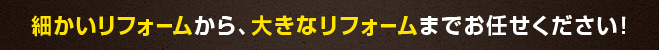 細かいリフォームから、大きなリフォームまでお任せください！