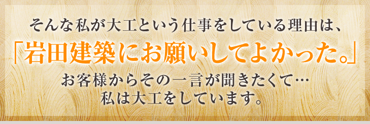 そんな私が大工という仕事をしている理由は「岩田建築にお願いしてよかった。」お客様からその一言が聞きたくて…私は大工をしています。